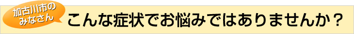 加古川市のみなさんこんな症状でお悩みではありませんか？